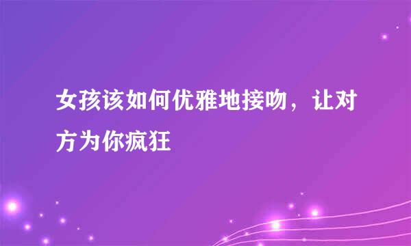 女孩该如何优雅地接吻，让对方为你疯狂