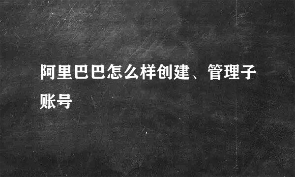 阿里巴巴怎么样创建、管理子账号