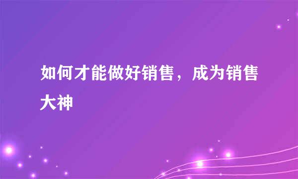如何才能做好销售，成为销售大神