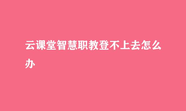 云课堂智慧职教登不上去怎么办