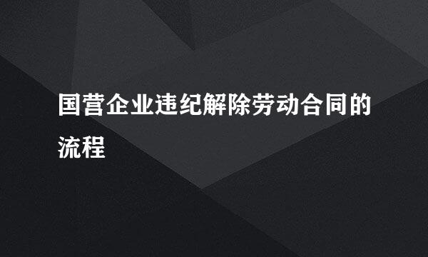 国营企业违纪解除劳动合同的流程