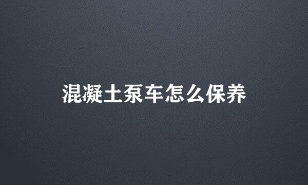 混凝土泵车怎么保养