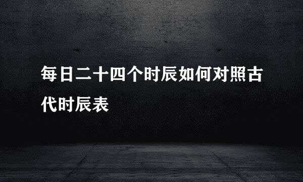 每日二十四个时辰如何对照古代时辰表