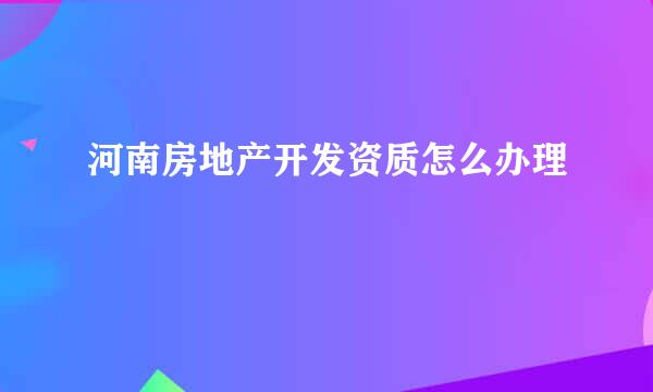 河南房地产开发资质怎么办理