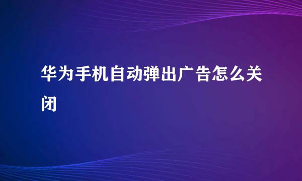 华为手机自动弹出广告怎么关闭