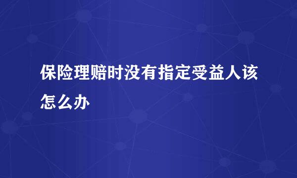 保险理赔时没有指定受益人该怎么办