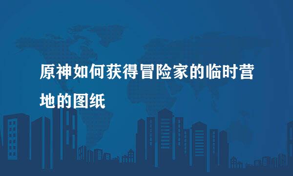 原神如何获得冒险家的临时营地的图纸