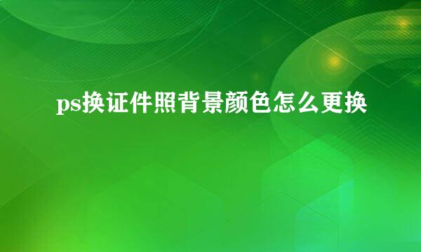 ps换证件照背景颜色怎么更换