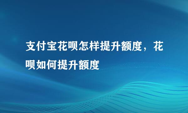 支付宝花呗怎样提升额度，花呗如何提升额度