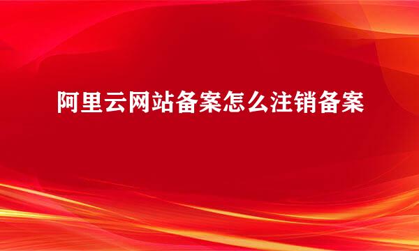 阿里云网站备案怎么注销备案