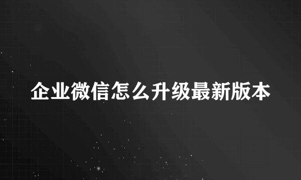 企业微信怎么升级最新版本