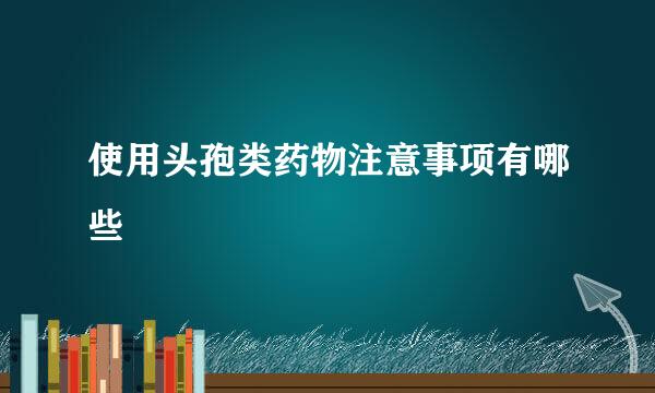 使用头孢类药物注意事项有哪些