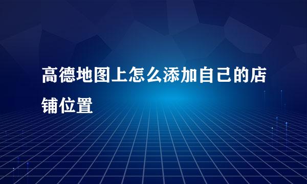 高德地图上怎么添加自己的店铺位置