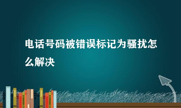 电话号码被错误标记为骚扰怎么解决