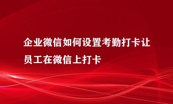 企业微信如何设置考勤打卡让员工在微信上打卡