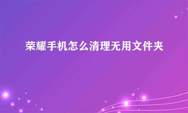 荣耀手机怎么清理无用文件夹