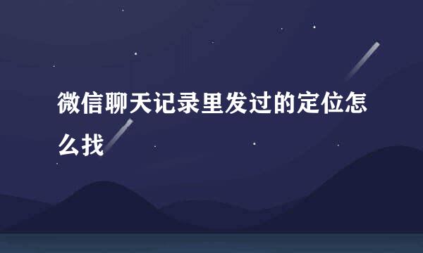 微信聊天记录里发过的定位怎么找