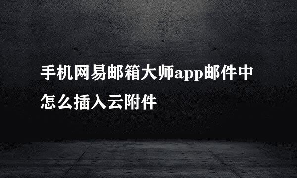 手机网易邮箱大师app邮件中怎么插入云附件