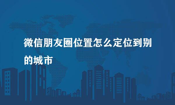微信朋友圈位置怎么定位到别的城市