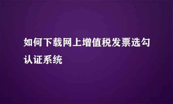 如何下载网上增值税发票选勾认证系统