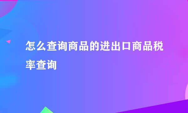 怎么查询商品的进出口商品税率查询