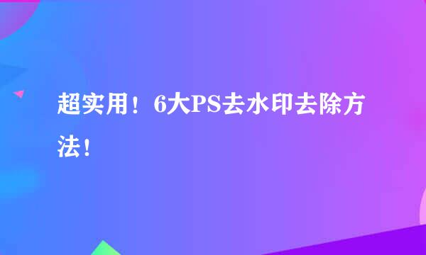 超实用！6大PS去水印去除方法！