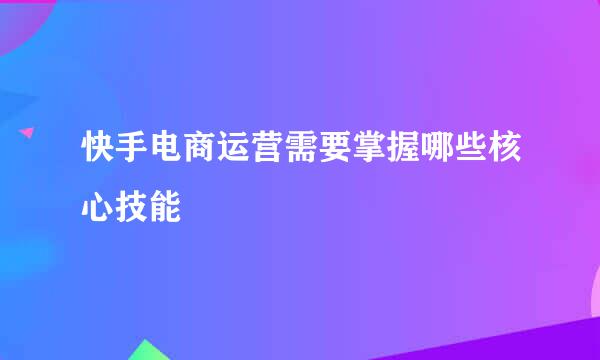 快手电商运营需要掌握哪些核心技能
