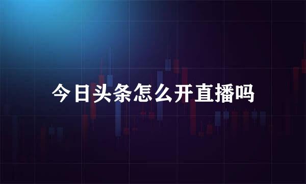 今日头条怎么开直播吗