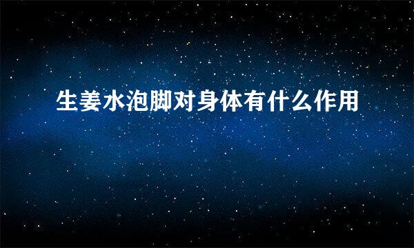 生姜水泡脚对身体有什么作用