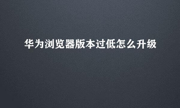 华为浏览器版本过低怎么升级