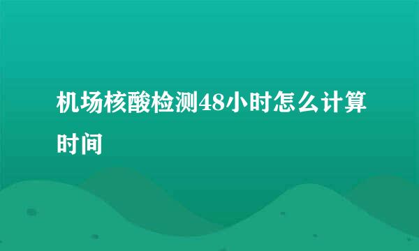机场核酸检测48小时怎么计算时间