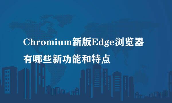 Chromium新版Edge浏览器有哪些新功能和特点