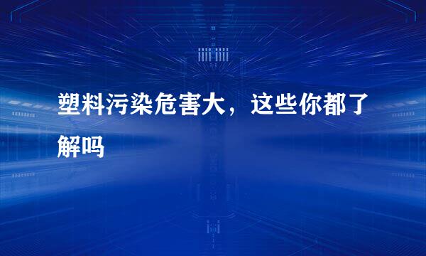 塑料污染危害大，这些你都了解吗