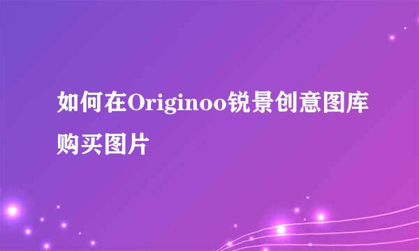 如何在Originoo锐景创意图库购买图片