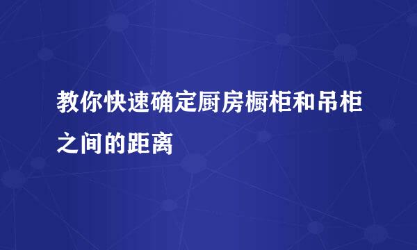 教你快速确定厨房橱柜和吊柜之间的距离