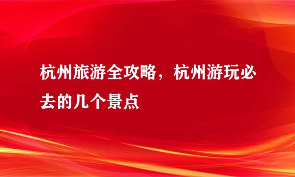 杭州旅游全攻略，杭州游玩必去的几个景点