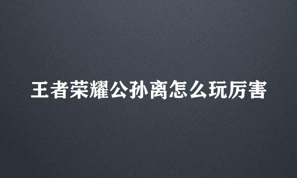 王者荣耀公孙离怎么玩厉害