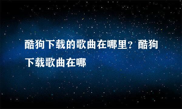 酷狗下载的歌曲在哪里？酷狗下载歌曲在哪
