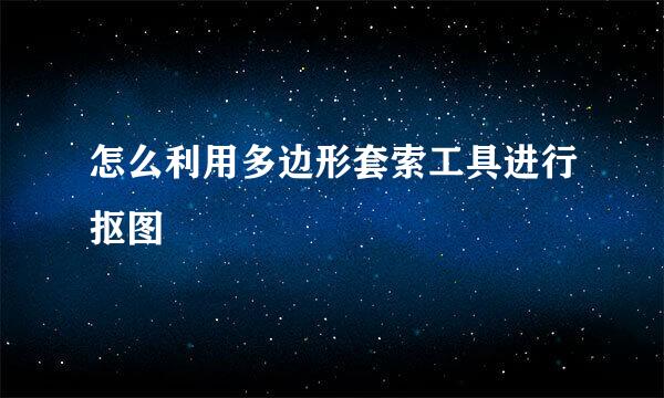 怎么利用多边形套索工具进行抠图