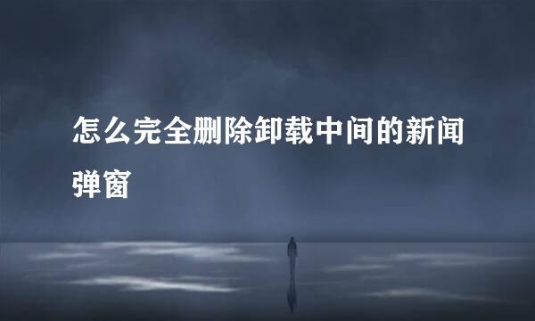 怎么完全删除卸载中间的新闻弹窗