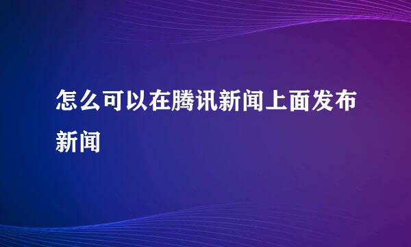 怎么可以在腾讯新闻上面发布新闻