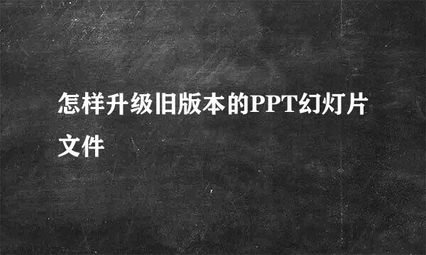 怎样升级旧版本的PPT幻灯片文件