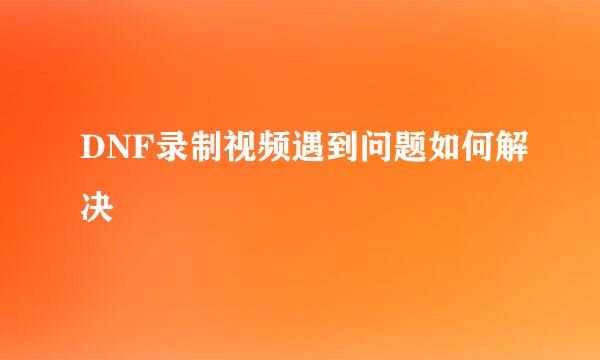 DNF录制视频遇到问题如何解决