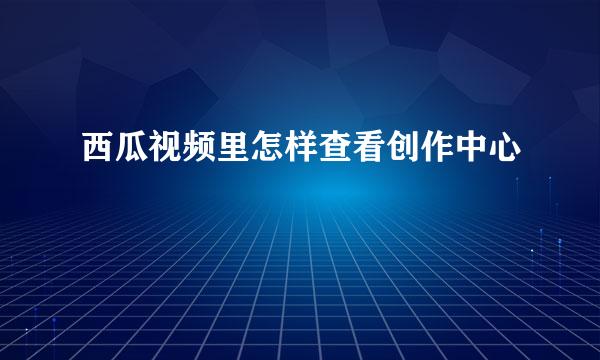 西瓜视频里怎样查看创作中心