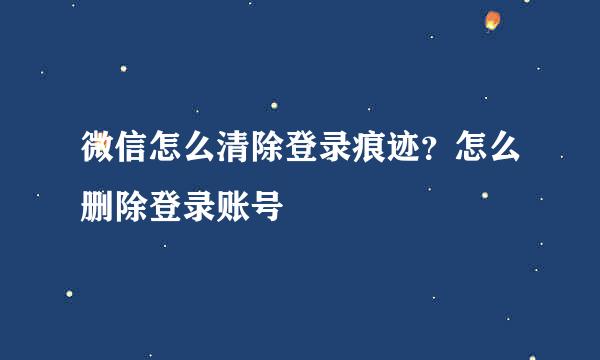 微信怎么清除登录痕迹？怎么删除登录账号