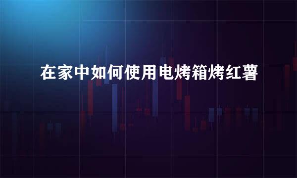 在家中如何使用电烤箱烤红薯