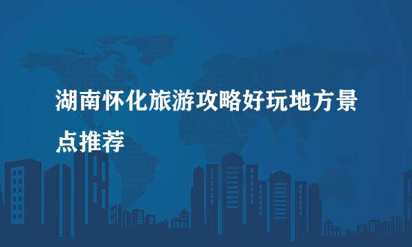 湖南怀化旅游攻略好玩地方景点推荐