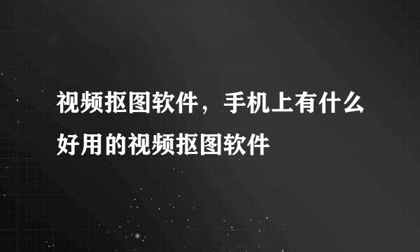 视频抠图软件，手机上有什么好用的视频抠图软件