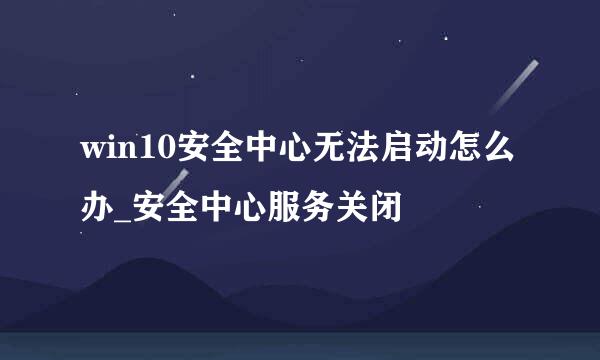 win10安全中心无法启动怎么办_安全中心服务关闭