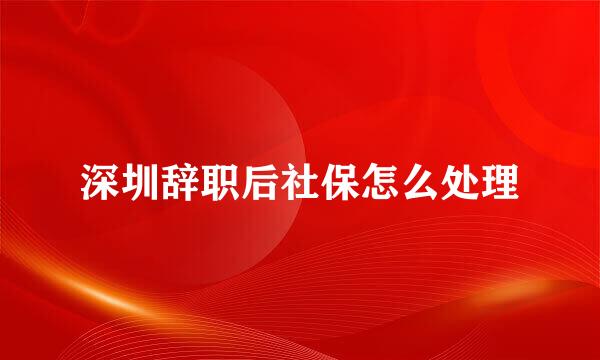 深圳辞职后社保怎么处理